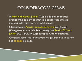 CONSIDERAÇÕES GERAIS
 A artrite Idiopática Juvenilartrite Idiopática Juvenil (AIJ) é a doença reumática
crônica mais comum da infância e causa frequente de
incapacidade física entre os adolescentes
 Classificações: Artrite reumatóide JuvenilArtrite reumatóide Juvenil (ARJ)-ACR
(Colégio Americano de Reumatologia) e Artrite CrônicaArtrite Crônica
JuvenilJuvenil (ACJ)-EULAR (Liga Européia Anti-Reumatismo)
 Consideraremos de início juvenil os quadros que iniciarem
aos 16 anos de idade
 