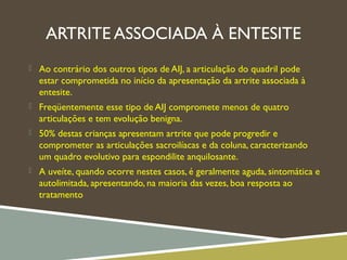 ARTRITE ASSOCIADA À ENTESITE
 Ao contrário dos outros tipos de AIJ, a articulação do quadril pode
estar comprometida no início da apresentação da artrite associada à
entesite.
 Freqüentemente esse tipo de AIJ compromete menos de quatro
articulações e tem evolução benigna.
 50% destas crianças apresentam artrite que pode progredir e
comprometer as articulações sacroilíacas e da coluna, caracterizando
um quadro evolutivo para espondilite anquilosante.
 A uveíte, quando ocorre nestes casos, é geralmente aguda, sintomática e
autolimitada, apresentando, na maioria das vezes, boa resposta ao
tratamento
 