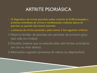 ARTRITE PSORIÁSICA
 O diagnóstico de artrite psoriásica pelos critérios da ILAR pressupõe aO diagnóstico de artrite psoriásica pelos critérios da ILAR pressupõe a
presença simultânea de artrite e manifestações cutâneas típicas dapresença simultânea de artrite e manifestações cutâneas típicas da
psoríase ou quando não houver psoríase:psoríase ou quando não houver psoríase:
 a presença de artrite associada a pelo menos 2 dos seguintes critérios:
1-História familiar de psoríase em parentes de primeiro grau
(pai, mãe ou irmãos)
2-Dactilite (edema que se estende além dos limites articulares
em um ou mais dedos)
3-Alterações ungueais (presença de sulcos ou depressões).
 