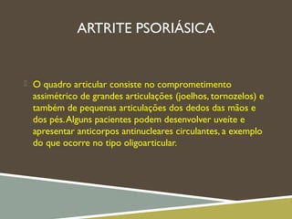 ARTRITE PSORIÁSICA
 O quadro articular consiste no comprometimento
assimétrico de grandes articulações (joelhos, tornozelos) e
também de pequenas articulações dos dedos das mãos e
dos pés.Alguns pacientes podem desenvolver uveíte e
apresentar anticorpos antinucleares circulantes, a exemplo
do que ocorre no tipo oligoarticular.
 