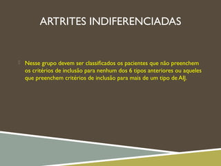 ARTRITES INDIFERENCIADAS
 Nesse grupo devem ser classiﬁcados os pacientes que não preenchem
os critérios de inclusão para nenhum dos 6 tipos anteriores ou aqueles
que preenchem critérios de inclusão para mais de um tipo de AIJ.
 
