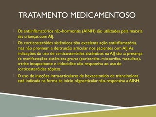 TRATAMENTO MEDICAMENTOSO
 Os antiinflamatórios não-hormonais (AINH) são utilizados pela maioria
das crianças com AIJ.
 Os corticosteróides sistêmicos têm excelente ação antiinﬂamatória,
mas não previnem a destruição articular nos pacientes com AIJ.As
indicações do uso de corticosteróides sistêmicos na AIJ são :a presença
de manifestações sistêmicas graves (pericardite, miocardite, vasculites),
artrite incapacitante e iridociclite não-responsiva ao uso de
corticosteróides tópicos.
 O uso de injeções intra-articulares de hexacetonido de triancinolona
está indicado na forma de início oligoarticular não-responsiva a AINH.
 