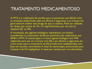 TRATAMENTO MEDICAMENTOSO
 O MTX é a medicação de escolha para os pacientes com AIJ de início
ou evolução poliarticular pela sua eﬁcácia e segurança e as crianças em
geral toleram melhor esta droga do que os adultos. Pode ser utilizado
em doses que variam de 10 a 15 mg/m2/semana por via oral ou
injetável (SC ou IM).
 A introdução dos agentes biológicos representou um avanço
considerável no tratamento da AIJ em pacientes não responsivos aos
AINH e MTX. O etanercepte é o único agente biológico anti TNF
registrado para uso em crianças com AIJ e sua eﬁcácia e segurança em
curto prazo para o tratamento da AIJ já estão bem estabelecidas, com
base em estudos controlados.A dose de etanercepte preconizada para
crianças é de 0.4 mg/kg/dose, 2 vezes por semana, por via subcutânea.
 