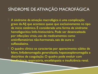 SÍNDROME DE ATIVAÇÃO MACROFÁGICA
 A síndrome da ativação macrofágica é uma complicação
grave da AIJ que acontece quase que exclusivamente no tipo
de início sistêmico. É considerada uma forma de síndrome
hemofagocítica linfo-histiocitária. Pode ser desencadeada
por infecções virais, uso de medicamentos como
antiinﬂamatórios não-hormonais, sais de ouro e
sulfassalazina.
 O quadro clínico se caracteriza por aparecimento súbito de
febre, linfadenomegalia generalizada, hepatoesplenomegalia e
distúrbios de coagulação. O quadro pode evoluir com
insuﬁciência respiratória, encefalopatia e insuficiência renal.
 