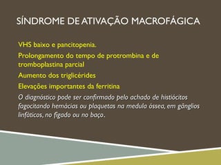 SÍNDROME DE ATIVAÇÃO MACROFÁGICA
VHS baixo e pancitopenia.
Prolongamento do tempo de protrombina e de
tromboplastina parcial
Aumento dos triglicérides
Elevações importantes da ferritina
O diagnóstico pode ser conﬁrmado pelo achado de histiócitosO diagnóstico pode ser conﬁrmado pelo achado de histiócitos
fagocitando hemácias ou plaquetas na medula óssea, em gângliosfagocitando hemácias ou plaquetas na medula óssea, em gânglios
linfáticos, no fígado ou no baçolinfáticos, no fígado ou no baço.
 