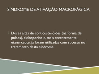 SÍNDROME DE ATIVAÇÃO MACROFÁGICA
 Doses altas de corticosteróides (na forma de
pulsos), ciclosporina e, mais recentemente,
etanercepte, já foram utilizadas com sucesso no
tratamento desta síndrome.
 