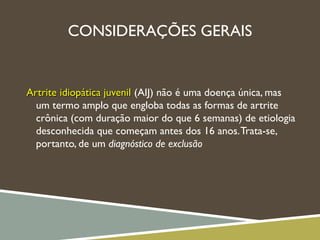 CONSIDERAÇÕES GERAIS
Artrite idiopática juvenilArtrite idiopática juvenil (AIJ) não é uma doença única, mas
um termo amplo que engloba todas as formas de artrite
crônica (com duração maior do que 6 semanas) de etiologia
desconhecida que começam antes dos 16 anos.Trata-se,
portanto, de um diagnóstico de exclusão
 