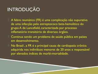 INTRODUÇÃO
 A febre reumática (FR) é uma complicação não supurativa
de uma infecção pelo estreptococo beta-hemolitico do
grupo A de Lancefield, caracterizada por processo
inflamatório transitório de diversos órgãos.
 Continua sendo um problema de saúde pública em países
em desenvolvimento.
 No Brasil , a FR é a principal causa de cardiopatia crônica
adquirida nos indivíduos menores de 20 anos e responsável
por elevados índices de morbi-mortalidade.
 
