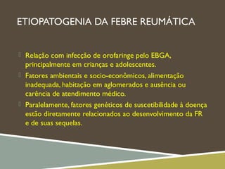 ETIOPATOGENIA DA FEBRE REUMÁTICA
 Relação com infecção de orofaringe pelo EBGA,
principalmente em crianças e adolescentes.
 Fatores ambientais e socio-econômicos, alimentação
inadequada, habitação em aglomerados e ausência ou
carência de atendimento médico.
 Paralelamente, fatores genéticos de suscetibilidade à doença
estão diretamente relacionados ao desenvolvimento da FR
e de suas sequelas.
 