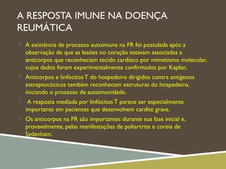 A RESPOSTA IMUNE NA DOENÇA
REUMÁTICA
 A existência de processo autoimune na FR foi postulada após a
observação de que as lesões no coração estavam associadas a
anticorpos que reconheciam tecido cardíaco por mimetismo molecular,
cujos dados foram experimentalmente confirmados por Kaplan.
 Anticorpos e linfócitosT do hospedeiro dirigidos contra antígenos
estreptocócicos também reconhecem estruturas do hospedeiro,
iniciando o processo de autoimunidade.
 A resposta mediada por linfócitosT parece ser especialmente
importante em pacientes que desenvolvem cardite grave.
 Os anticorpos na FR são importantes durante sua fase inicial e,
provavelmente, pelas manifestações de poliartrite e coreia de
Sydenham.
 