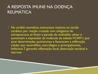 A RESPOSTA IMUNE NA DOENÇA
REUMÁTICA
 Na cardite reumática, anticorpos reativos ao tecido
cardíaco, por reação cruzada com antígenos do
estreptococo, se fixam à parede do endotélio valvar e
aumentam a expressão da molécula de adesãoVCAM I, que
atrai determinadas quimiocinas e favorecem a infiltração
celular por neutrófilos, macrófagos e, principalmente,
linfócitos T, gerando inflamação local, destruição tecidual e
necrose.
 