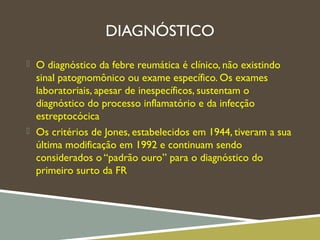 DIAGNÓSTICO
 O diagnóstico da febre reumática é clínico, não existindo
sinal patognomônico ou exame específico. Os exames
laboratoriais, apesar de inespecíficos, sustentam o
diagnóstico do processo inflamatório e da infecção
estreptocócica
 Os critérios de Jones, estabelecidos em 1944, tiveram a sua
última modificação em 1992 e continuam sendo
considerados o “padrão ouro” para o diagnóstico do
primeiro surto da FR
 