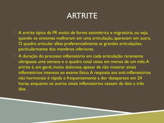 ARTRITE
 A artrite típica da FR evolui de forma assimétrica e migratória, ou seja,
quando os sintomas melhoram em uma articulação, aparecem em outra.
O quadro articular afeta preferencialmente as grandes articulações,
particularmente dos membros inferiores.
 A duração do processo inflamatório em cada articulação raramente
ultrapassa uma semana e o quadro total cessa em menos de um mês.A
artrite é, em geral, muito dolorosa, apesar de não mostrar sinais
inflamatórios intensos ao exame físico.A resposta aos anti-inflamatórios
não hormonais é rápida e frequentemente a dor desaparece em 24
horas, enquanto os outros sinais inflamatórios cessam de dois a três
dias.
 