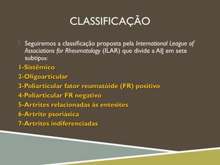 CLASSIFICAÇÃO
 Seguiremos a classiﬁcação proposta pela International League of
Associations for Rheumatology (ILAR) que divide a AIJ em sete
subtipos:
1-Sistêmico1-Sistêmico
2-Oligoarticular2-Oligoarticular
3-Poliarticular fator reumatóide (FR) positivo3-Poliarticular fator reumatóide (FR) positivo
4-Poliarticular FR negativo4-Poliarticular FR negativo
5-Artrites relacionadas às entesites5-Artrites relacionadas às entesites
6-Artrite psoriásica6-Artrite psoriásica
7-Artrites indiferenciadas7-Artrites indiferenciadas
 