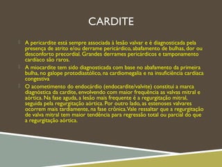 CARDITE
 A pericardite está sempre associada à lesão valvar e é diagnosticada pela
presença de atrito e/ou derrame pericárdico, abafamento de bulhas, dor ou
desconforto precordial. Grandes derrames pericárdicos e tamponamento
cardíaco são raros.
 A miocardite tem sido diagnosticada com base no abafamento da primeira
bulha, no galope protodiastólico, na cardiomegalia e na insuficiência cardíaca
congestiva
 O acometimento do endocárdio (endocardite/valvite) constitui a marca
diagnóstica da cardite, envolvendo com maior frequência as valvas mitral e
aórtica. Na fase aguda, a lesão mais frequente é a regurgitação mitral,
seguida pela regurgitação aórtica. Por outro lado, as estenoses valvares
ocorrem mais tardiamente, na fase crônica.Vale ressaltar que a regurgitação
de valva mitral tem maior tendência para regressão total ou parcial do que
a regurgitação aórtica.
 