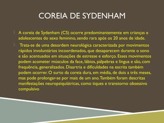 COREIA DE SYDENHAM
 A coreia de Sydenham (CS) ocorre predominantemente em crianças e
adolescentes do sexo feminino, sendo rara após os 20 anos de idade.
 Trata-se de uma desordem neurológica caracterizada por movimentos
rápidos involuntários incoordenados, que desaparecem durante o sono
e são acentuados em situações de estresse e esforço. Esses movimentos
podem acometer músculos da face, lábios, pálpebras e língua e são, com
frequência, generalizados. Disartria e dificuldades na escrita também
podem ocorrer. O surto da coreia dura, em média, de dois a três meses,
mas pode prolongar-se por mais de um ano.Também foram descritas
manifestações neuropsiquiátricas, como tiques e transtorno obsessivo
compulsivo
 
