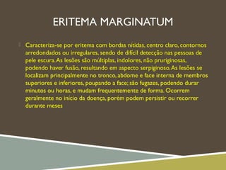 ERITEMA MARGINATUM
 Caracteriza-se por eritema com bordas nítidas, centro claro, contornos
arredondados ou irregulares, sendo de difícil detecção nas pessoas de
pele escura.As lesões são múltiplas, indolores, não pruriginosas,
podendo haver fusão, resultando em aspecto serpiginoso.As lesões se
localizam principalmente no tronco, abdome e face interna de membros
superiores e inferiores, poupando a face; são fugazes, podendo durar
minutos ou horas, e mudam frequentemente de forma. Ocorrem
geralmente no início da doença, porém podem persistir ou recorrer
durante meses
 