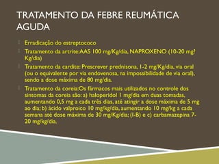 TRATAMENTO DA FEBRE REUMÁTICA
AGUDA
 Erradicação do estreptococo
 Tratamento da artrite:AAS 100 mg/Kg/dia, NAPROXENO (10-20 mg?
Kg/dia)
 Tratamento da cardite: Prescrever prednisona, 1-2 mg/Kg/dia, via oral
(ou o equivalente por via endovenosa, na impossibilidade de via oral),
sendo a dose máxima de 80 mg/dia.
 Tratamento da coreia:Os fármacos mais utilizados no controle dos
sintomas da coreia são: a) haloperidol 1 mg/dia em duas tomadas,
aumentando 0,5 mg a cada três dias, até atingir a dose máxima de 5 mg
ao dia; b) ácido valproico 10 mg/kg/dia, aumentando 10 mg/kg a cada
semana até dose máxima de 30 mg/Kg/dia; (I-B) e c) carbamazepina 7-
20 mg/kg/dia.
 