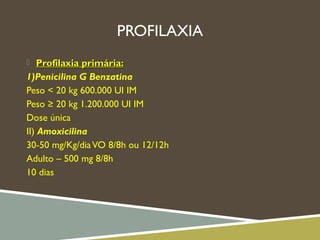 PROFILAXIA
 Profilaxia primária:Profilaxia primária:
1)Penicilina G Benzatina
Peso < 20 kg 600.000 UI IM
Peso ≥ 20 kg 1.200.000 UI IM
Dose única
II) Amoxicilina
30-50 mg/Kg/diaVO 8/8h ou 12/12h
Adulto – 500 mg 8/8h
10 dias
 
