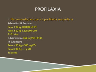 PROFILAXIA
 Recomendações para a profilaxia secundáriaRecomendações para a profilaxia secundária
1-Penicilina G Benzatina
Peso < 20 kg 600.000 UI IM
Peso ≥ 20 kg 1.200.000 UIM
21/21 dias
II-Eritromicina 250 mgVO 12/12h
III-Sulfadiazina
Peso < 30 Kg – 500 mgVO
Peso ≥ 30 Kg – 1 gVO
1x ao dia
 