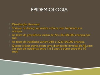 EPIDEMIOLOGIA
 Distribuição UniversalDistribuição Universal
 Trata-se da doença reumática crônica mais freqüente emTrata-se da doença reumática crônica mais freqüente em
crianças.crianças.
 As taxas de prevalência variam de 20 a 86/100.000 crianças porAs taxas de prevalência variam de 20 a 86/100.000 crianças por
ano.ano.
 As taxas de incidência variam 0,83 e 22,6/100.000 crianças.As taxas de incidência variam 0,83 e 22,6/100.000 crianças.
 Quanto à faixa etária, existe uma distribuição bimodal da AIJ, comQuanto à faixa etária, existe uma distribuição bimodal da AIJ, com
um pico de incidência entre 1 e 3 anos e outro entre 8 e 10um pico de incidência entre 1 e 3 anos e outro entre 8 e 10
anos.anos.
 