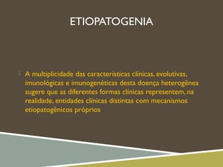 ETIOPATOGENIA
 A multiplicidade das características clínicas, evolutivas,
imunológicas e imunogenéticas desta doença heterogênea
sugere que as diferentes formas clínicas representem, na
realidade, entidades clínicas distintas com mecanismos
etiopatogênicos próprios.
 