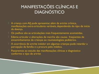 MANIFESTAÇÕES CLÍNICAS E
DIAGNÓSTICO
 A criança com AIJ pode apresentar, além da artrite crônica,
manifestações extra-articulares variáveis, dependendo do tipo de início
da doença.
 Os joelhos são as articulações mais frequentemente acometidas.
 Edema articular e alterações de marcha são causas freqüentes de
encaminhamento de crianças ao reumatologista pediátrico.
 A ocorrência de artrite indolor em algumas crianças pode retardar a
percepção da família e a procura pelo médico.
 Passaremos ao estudo das manifestações clínicas e diagnóstico
conforme o tipo de artrite
 