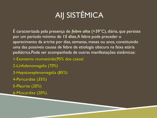 AIJ SISTÊMICA
É caracterizada pela presença de febre alta (>39°C), diária, que persiste
por um período mínimo de 15 dias,A febre pode preceder o
aparecimento da artrite por dias, semanas, meses ou anos, constituindo
uma das possíveis causas de febre de etiologia obscura na faixa etária
pediátrica.Pode ser acompanhada de outras manifestações sistêmicas:
1-Exantema reumatóide(95% dos casos)1-Exantema reumatóide(95% dos casos)
2-Linfadenomegalia (70%)2-Linfadenomegalia (70%)
3-Hepatoesplenomegalia (85%)3-Hepatoesplenomegalia (85%)
4-Pericardite (35%)4-Pericardite (35%)
5-Pleurite (20%)5-Pleurite (20%)
6-Miocardite (20%).6-Miocardite (20%).
 