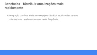 Benefícios - Distribuir atualizações mais
rapidamente
A integração contínua ajuda a sua equipe a distribuir atualizações para os
clientes mais rapidamente e com maior frequência.
 