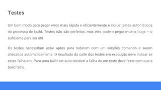 Testes
Um bom modo para pegar erros mais rápida e eficientemente é incluir testes automáticos
no processo de build. Testes não são perfeitos, mas eles podem pegar muitos bugs – o
suficiente para ser útil.
Os testes necessitam estar aptos para rodarem com um simples comando e serem
checados automaticamente. O resultado da suíte dos testes em execução deve indicar se
estes falharam. Para uma build ser auto-testável a falha de um teste deve fazer com que a
build falhe.
 