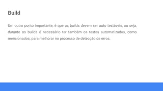 Build
Um outro ponto importante, é que os builds devem ser auto testáveis, ou seja,
durante os builds é necessário ter também os testes automatizados, como
mencionados, para melhorar no processo de detecção de erros.
 