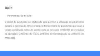 Build
Parametrização do build
O script de build pode ser elaborado para permitir a utilização de parâmetros
durante a construção. Um exemplo é o fornecimento de parâmetros para que a
versão construída esteja de acordo com os possíveis ambientes de execução
da aplicação (ambiente de testes, ambiente de homologação ou ambiente de
produção).
 