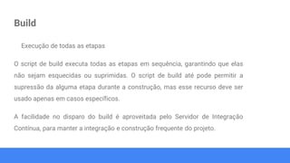 Build
Execução de todas as etapas
O script de build executa todas as etapas em sequência, garantindo que elas
não sejam esquecidas ou suprimidas. O script de build até pode permitir a
supressão da alguma etapa durante a construção, mas esse recurso deve ser
usado apenas em casos específicos.
A facilidade no disparo do build é aproveitada pelo Servidor de Integração
Contínua, para manter a integração e construção frequente do projeto.
 