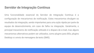 Servidor de Integração Contínua
Uma funcionalidade essencial do Servidor de Integração Contínua é a
configuração de mecanismos de notificação. Estes mecanismos divulgam os
resultados da integração, sendo importantes para uma ação rápida por parte da
equipe de desenvolvimento, em caso de falha na integração. Geralmente, o
principal mecanismo de notificação utilizado é o disparo de e-mail, mas alguns
mecanismos alternativos podem ser utilizados, como plugins para IDEs, plugins
Desktop e o envio de mensagens de texto (SMS).
 