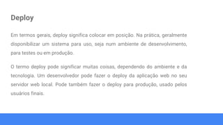 Deploy
Em termos gerais, deploy significa colocar em posição. Na prática, geralmente
disponibilizar um sistema para uso, seja num ambiente de desenvolvimento,
para testes ou em produção.
O termo deploy pode significar muitas coisas, dependendo do ambiente e da
tecnologia. Um desenvolvedor pode fazer o deploy da aplicação web no seu
servidor web local. Pode também fazer o deploy para produção, usado pelos
usuários finais.
 