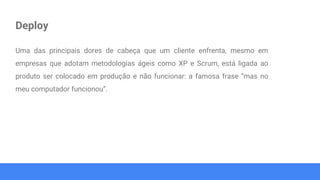 Deploy
Uma das principais dores de cabeça que um cliente enfrenta, mesmo em
empresas que adotam metodologias ágeis como XP e Scrum, está ligada ao
produto ser colocado em produção e não funcionar: a famosa frase “mas no
meu computador funcionou”.
 