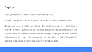 Deploy
A solução está em criar um sistema de homologação.
Primeiro o projeto é compilado, depois os testes unitários são executados.
Na primeira fase, os testes executam as funcionalidades como o cliente faria e
cobrem a maior quantidade de funções plausíveis de automatização. Na
segunda fase, os desenvolvedores podem optar por deployar para um sistema
de homologação, onde o cliente aprovará com os dados copiados de produção
(alterações ligadas a sigilo de dados devem ser aplicadas).
 