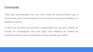 Conclusão
Toda essa automatização tem um custo inicial de desenvolvimento que é
compensado com a minimização de erros humanos no processo de deploy e na
lentidão do mesmo.
A chance de funcionar em produção é maximizada uma vez que a mesma foi
testada em homologação com uma cópia mais fidedigna do sistema de
produção possível: menos reclamações e tempo perdido pelo cliente.
 