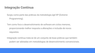 Integração Contínua
Surgiu como parte das práticas da metodologia ágil XP (Extreme
Programming).
Tem como foco o desenvolvimento de software em ciclos menores,
proporcionando melhor resposta a alterações e inclusão de novos
requisitos.
Integração contínua trata-se de um conjunto de boas práticas que também
podem ser adotadas em metodologias de desenvolvimento convencionais.
 