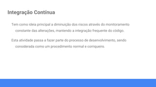 Integração Contínua
Tem como ideia principal a diminuição dos riscos através do monitoramento
constante das alterações, mantendo a integração frequente do código.
Esta atividade passa a fazer parte do processo de desenvolvimento, sendo
considerada como um procedimento normal e corriqueiro.
 