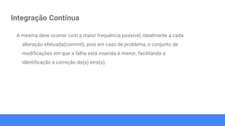 Integração Contínua
A mesma deve ocorrer com a maior frequência possível, idealmente a cada
alteração efetuada(commit), pois em caso de problema, o conjunto de
modificações em que a falha está inserida é menor, facilitando a
identificação e correção do(s) erro(s).
 