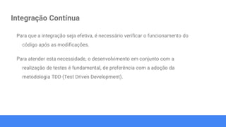 Integração Contínua
Para que a integração seja efetiva, é necessário verificar o funcionamento do
código após as modificações.
Para atender esta necessidade, o desenvolvimento em conjunto com a
realização de testes é fundamental, de preferência com a adoção da
metodologia TDD (Test Driven Development).
 