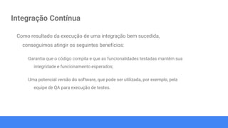 Integração Contínua
Como resultado da execução de uma integração bem sucedida,
conseguimos atingir os seguintes benefícios:
Garantia que o código compila e que as funcionalidades testadas mantêm sua
integridade e funcionamento esperados;
Uma potencial versão do software, que pode ser utilizada, por exemplo, pela
equipe de QA para execução de testes.
 