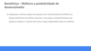 Benefícios - Melhora a produtividade do
desenvolvedor
A integração contínua ajuda sua equipe a ser mais produtiva ao liberar os
desenvolvedores de tarefas manuais e encorajar comportamentos que
ajudam a reduzir o número de erros e bugs implantados para os clientes.
 