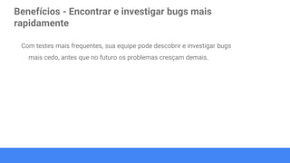 Benefícios - Encontrar e investigar bugs mais
rapidamente
Com testes mais frequentes, sua equipe pode descobrir e investigar bugs
mais cedo, antes que no futuro os problemas cresçam demais.
 