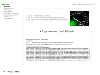a genda                                                                                                              needs that lead to the camel LD12
  . scenario
  . canonical way
  . faster way
  .. perl genesis
  .. compiler vs interpreter
  .. basics by examples
  .. not to do
                               ●   our e-commerce site is slow
  . thank's Larry
                               ●   we are loosing money due to slow performance
                               ●   the users experience says that the site is unusable




                                                        ●   logs are our best friends

                               MacBook-Pro-di-valerio:data valeriobalbi$ ls -l
                               total 208392
                               -rw-r--r-- 1 valeriobalbi staff 106676224 24 Set 16:57 www.imolugcommerce.com-access.log

                               MacBook-Pro-di-valerio:data valeriobalbi$ head 10 www.imolugcommerce.com-access.log
                               head: 10: No such file or directory
                               ==> www.imolugcommerce.com-access.log <==
                               109.93.188.182,-,-,[09/Apr/2012:23:59:05,+0200],0,200,8895,109.93.188.182,www.imolugcommerce.com,(core.c/0/handler),-,"GET,/wcsstore/TSTB
                               109.93.188.182,-,-,[09/Apr/2012:23:59:05,+0200],0,200,5737,109.93.188.182,www.imolugcommerce.com,(core.c/0/handler),-,"GET,/wcsstore/TSTB
                               109.112.65.154,-,-,[09/Apr/2012:23:59:05,+0200],0,200,19398,109.112.65.154,www.imolugcommerce.com,(core.c/0/handler),-,"GET,/wcsstore/TST
                               109.93.188.182,-,-,[09/Apr/2012:23:59:05,+0200],0,200,13405,109.93.188.182,www.imolugcommerce.com,(core.c/0/handler),-,"GET,/wcsstore/TST
                               109.121.26.105,-,-,[09/Apr/2012:23:59:04,+0200],0,200,16210,109.121.26.105,www.imolugcommerce.com,(mod_was_ap22_http.c/-2/handler),wcn
                               109.93.188.182,-,-,[09/Apr/2012:23:59:05,+0200],0,200,893,109.93.188.182,www.imolugcommerce.com,(core.c/0/handler),-,"GET,/wcsstore/TSTB2
                               79.103.238.28,-,-,[09/Apr/2012:23:59:05,+0200],0,404,333,79.103.238.28,www.imolugcommerce.com,(core.c/404/handler),-,"GET,/wcsstore/TSTB2
                               109.112.65.154,-,-,[09/Apr/2012:23:59:05,+0200],0,200,4612,109.112.65.154,www.imolugcommerce.com,(core.c/0/handler),-,"GET,/wcsstore/TSTB
                               109.112.65.154,-,-,[09/Apr/2012:23:59:05,+0200],0,200,1333,109.112.65.154,www.imolugcommerce.com,(core.c/0/handler),-,"GET,/wcsstore/TSTB
                               109.112.65.154,-,-,[09/Apr/2012:23:59:05,+0200],0,200,1062,109.112.65.154,www.imolugcommerce.com,(core.c/0/handler),-,"GET,/wcsstore/TSTB




  ld12 - imolug     pvb265
 