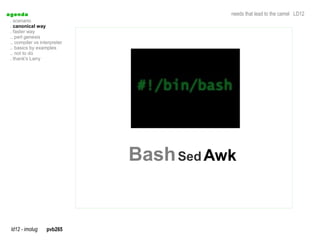 a genda                                   needs that lead to the camel LD12
  . scenario
  . canonical way
  . faster way
  .. perl genesis
  .. compiler vs interpreter
  .. basics by examples
  .. not to do
  . thank's Larry




                               Bash Sed Awk


  ld12 - imolug     pvb265
 