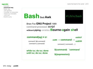 a genda                                                                           needs that lead to the camel LD12
  . scenario
  . canonical way
  . faster way
  .. perl genesis
  .. compiler vs interpreter


                               Bash
  .. basics by examples
  .. not to do
  . thank's Larry
                                               Sed Awk

                               Brian Fox GNU Project 1989
                               command processor script
                               wildcard piping variables   Bourne-again shell

                               command($@) = $?                                                  stdOUT
                                                            stdIN   → command →
                                 command1 && command2                                            stdERR
                                 command1 || command2               command [ | command2 ... ]



                               while list; do list; done      $(command) `command`
                               until list; do list; done
                                                              $((expression))




  ld12 - imolug     pvb265
 