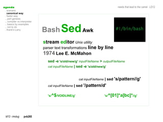 a genda                                                                         needs that lead to the camel LD12
  . scenario
  . canonical way
  . faster way
  .. perl genesis
  .. compiler vs interpreter


                               Bash Sed Awk
  .. basics by examples
  .. not to do
  . thank's Larry




                               stream editor Unix utility
                               parser text transformations line by line
                               1974 Lee E. McMahon
                                 sed -e 's/old/new/g' inputFileName > outputFileName
                                 cat inputFileName | sed -e 's/old/new/g'



                                                     cat inputFileName | sed   's/pattern//g'
                                 cat inputFileName | sed   '/pattern/d'

                                 's/^$/VOIDLINE/g'                    's/^[01]*a[bc]*//g'




  ld12 - imolug     pvb265
 