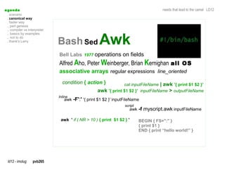 a genda                                                                                 needs that lead to the camel LD12
  . scenario
  . canonical way
  . faster way
  .. perl genesis
  .. compiler vs interpreter


                               Bash Sed Awk
  .. basics by examples
  .. not to do
  . thank's Larry



                               Bell Labs 1977 operations on fields
                               Alfred Aho, Peter Weinberger, Brian Kernighan all OS
                               associative arrays regular expressions line_oriented
                                 condition { action }            cat inputFileName | awk '{ print $1 $2 }'
                                                    awk '{ print $1 $2 }' inputFileName > outputFileName
                               Inline
                                  awk -F':' '{ print $1 $2 }' inputFileName
                                                                   script
                                                                      awk -f myscript.awk inputFileName

                                awk ' if ( NR > 10 ) { print $1 $2 } '      BEGIN { FS=":" }
                                                                            { print $1 }
                                                                            END { print “hello world!” }




  ld12 - imolug     pvb265
 